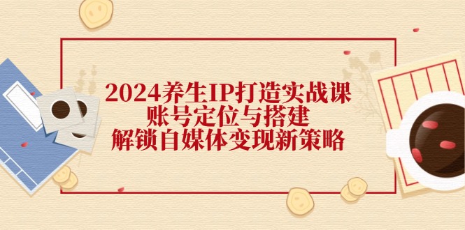 （12259期）2024养生IP打造实战课：账号定位与搭建，解锁自媒体变现新策略-创新社-资源网-最新项目分享网站-搞砸网络——教你躺赚