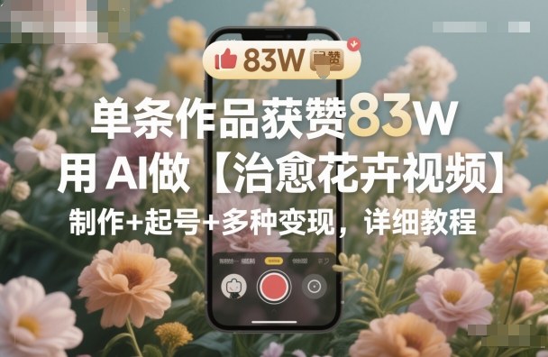 单条作品获赞83W，用AI做【治愈花卉视频】，制作+起号+多种变现，详细教程-搞砸网络-www.gaoza.cn